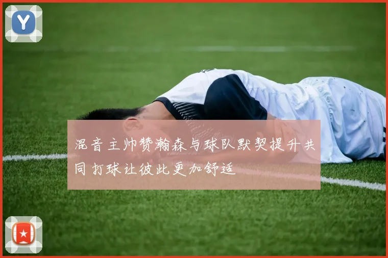 混音主帅赞瀚森与球队默契提升共同打球让彼此更加舒适
