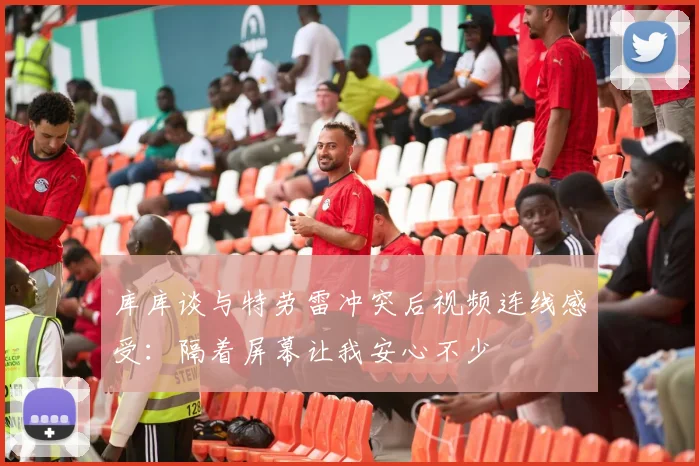 库库谈与特劳雷冲突后视频连线感受：隔着屏幕让我安心不少