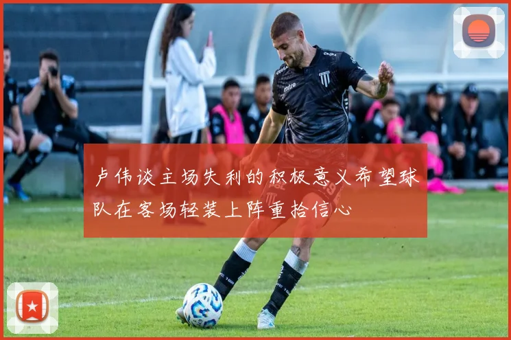 卢伟谈主场失利的积极意义希望球队在客场轻装上阵重拾信心