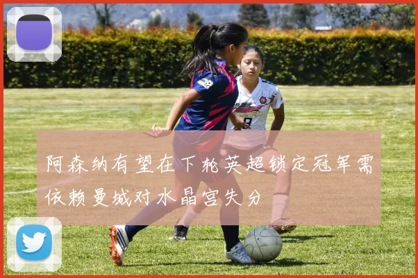 阿森纳有望在下轮英超锁定冠军需依赖曼城对水晶宫失分