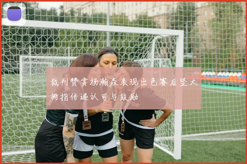 裁判赞赏杨瀚森表现出色赛后竖大拇指传递认可与鼓励