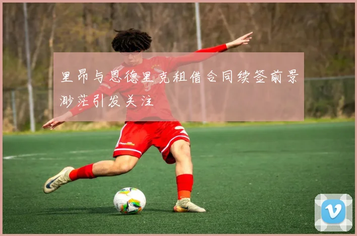 里昂与恩德里克租借合同续签前景渺茫引发关注