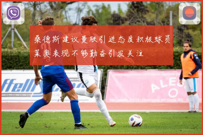 桑德斯建议曼联引进态度积极球员莱奥表现不够勤奋引发关注