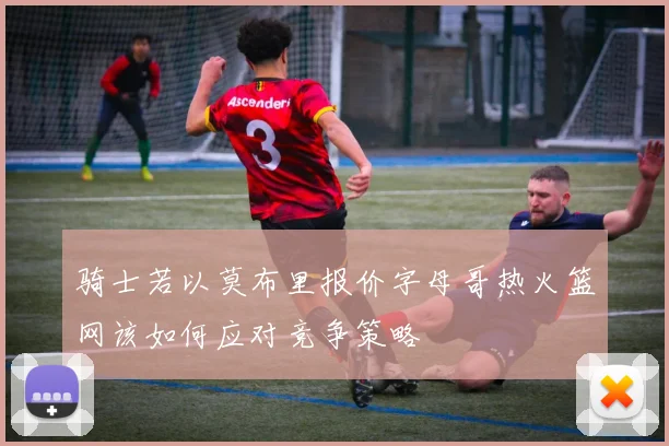 骑士若以莫布里报价字母哥热火篮网该如何应对竞争策略