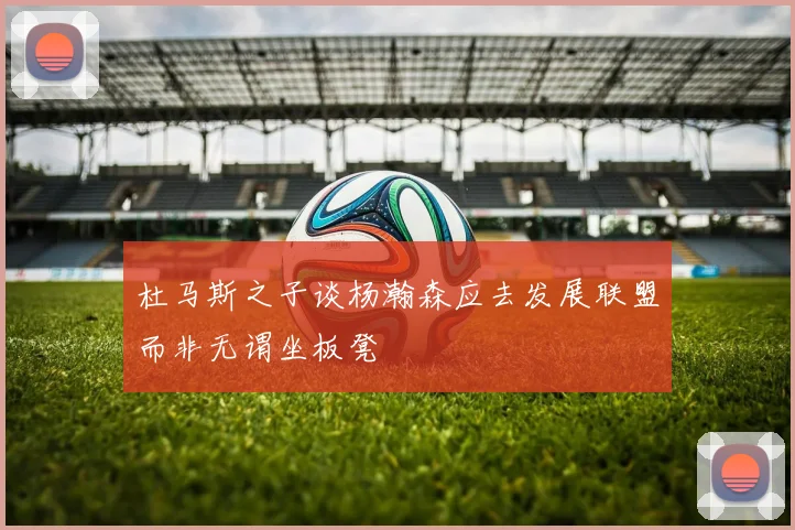 杜马斯之子谈杨瀚森应去发展联盟而非无谓坐板凳