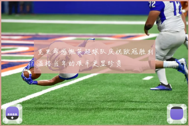 克里希感慨英超球队庆祝欧冠胜利温格当年的艰辛更显珍贵