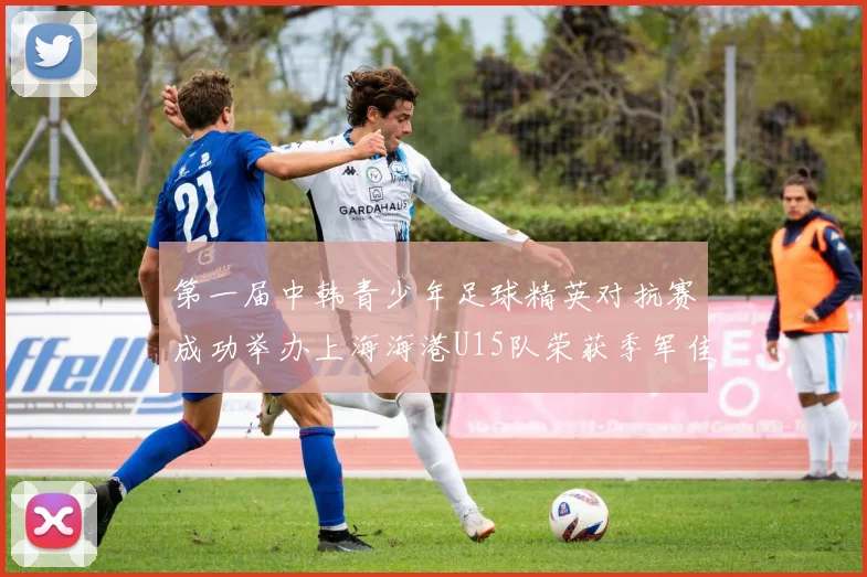 第一届中韩青少年足球精英对抗赛成功举办上海海港U15队荣获季军佳绩