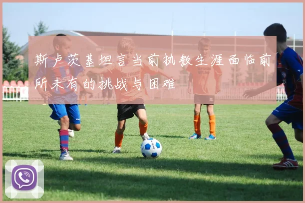 斯卢茨基坦言当前执教生涯面临前所未有的挑战与困难