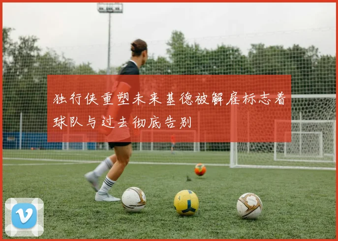独行侠重塑未来基德被解雇标志着球队与过去彻底告别