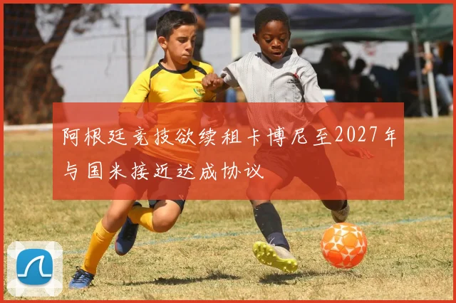 阿根廷竞技欲续租卡博尼至2027年与国米接近达成协议