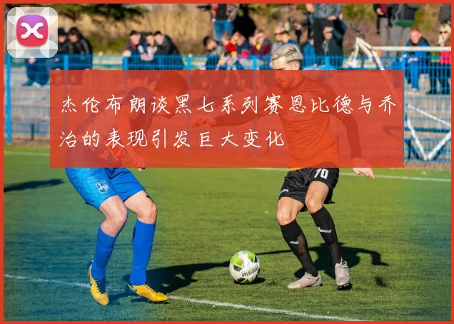 杰伦布朗谈黑七系列赛恩比德与乔治的表现引发巨大变化