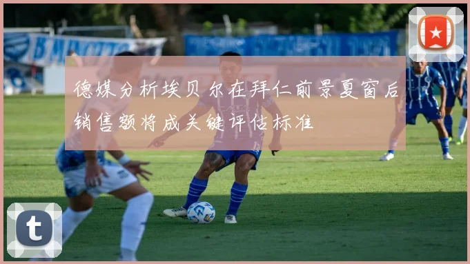 德媒分析埃贝尔在拜仁前景夏窗后销售额将成关键评估标准