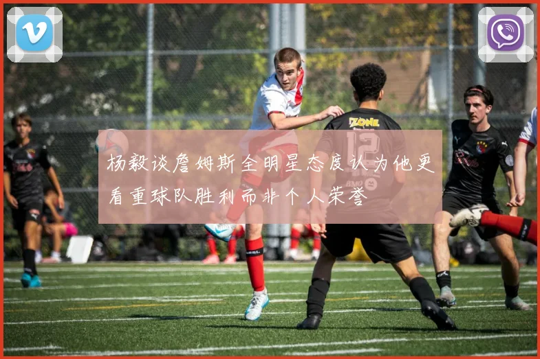 杨毅谈詹姆斯全明星态度认为他更看重球队胜利而非个人荣誉