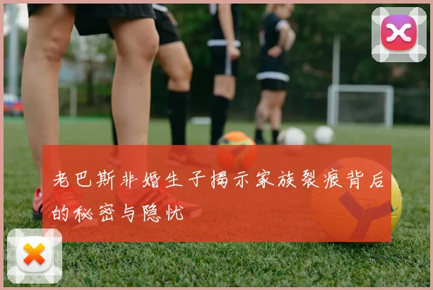 老巴斯非婚生子揭示家族裂痕背后的秘密与隐忧