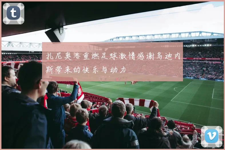 扎尼奥洛重燃足球激情感谢乌迪内斯带来的快乐与动力