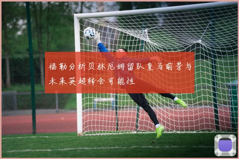 福勒分析贝林厄姆留队皇马前景与未来英超转会可能性